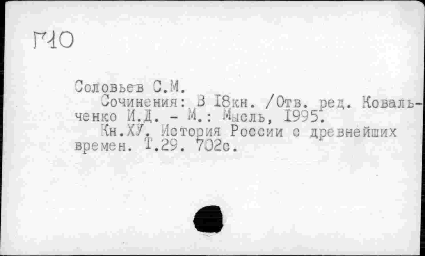 ﻿гчо
Соловьев С.М.
Сочинения:. 3 18кн. /Отв. ред. Коваль ченко И.Д. - М. ; Мысль, 1995.
Кн.ХУ. История России с древнейших времен, т.29. /Э2с.